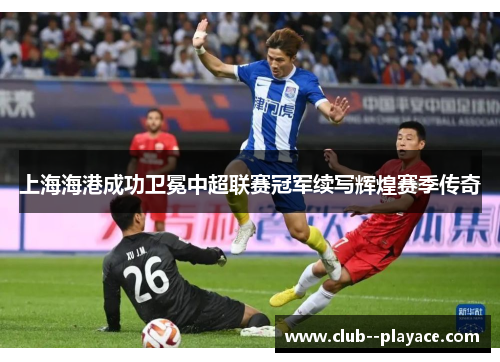 上海海港成功卫冕中超联赛冠军续写辉煌赛季传奇