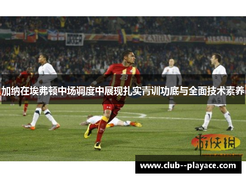 加纳在埃弗顿中场调度中展现扎实青训功底与全面技术素养