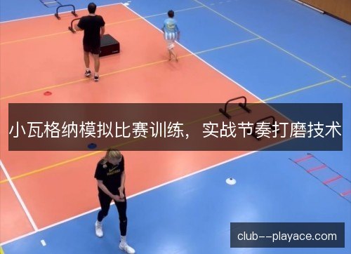 小瓦格纳模拟比赛训练，实战节奏打磨技术