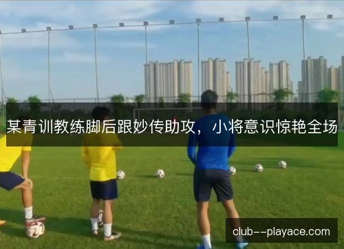 某青训教练脚后跟妙传助攻，小将意识惊艳全场